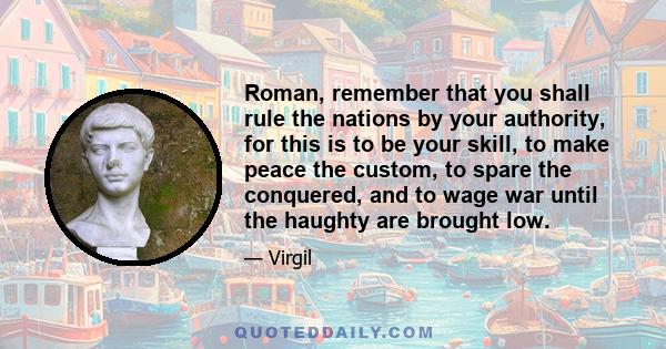 Roman, remember that you shall rule the nations by your authority, for this is to be your skill, to make peace the custom, to spare the conquered, and to wage war until the haughty are brought low.