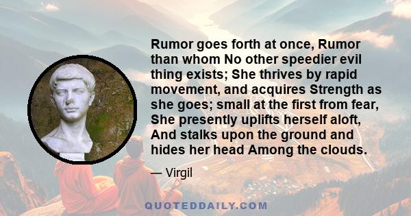 Rumor goes forth at once, Rumor than whom No other speedier evil thing exists; She thrives by rapid movement, and acquires Strength as she goes; small at the first from fear, She presently uplifts herself aloft, And