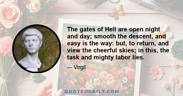 The gates of Hell are open night and day; smooth the descent, and easy is the way: but, to return, and view the cheerful skies; in this, the task and mighty labor lies.