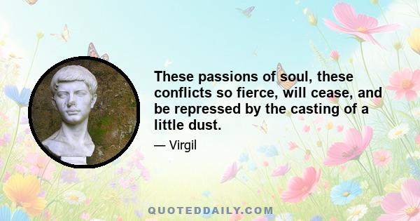 These passions of soul, these conflicts so fierce, will cease, and be repressed by the casting of a little dust.