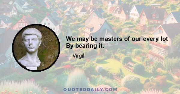 We may be masters of our every lot By bearing it.