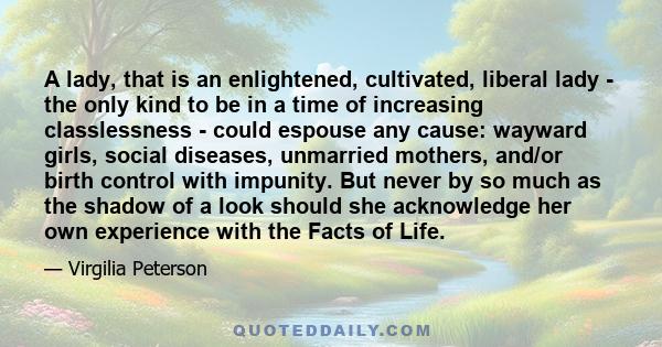 A lady, that is an enlightened, cultivated, liberal lady - the only kind to be in a time of increasing classlessness - could espouse any cause: wayward girls, social diseases, unmarried mothers, and/or birth control