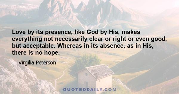 Love by its presence, like God by His, makes everything not necessarily clear or right or even good, but acceptable. Whereas in its absence, as in His, there is no hope.