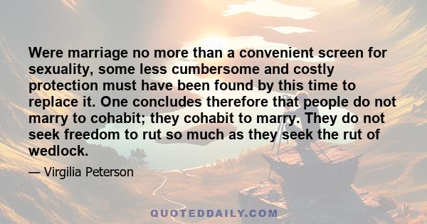 Were marriage no more than a convenient screen for sexuality, some less cumbersome and costly protection must have been found by this time to replace it. One concludes therefore that people do not marry to cohabit; they 