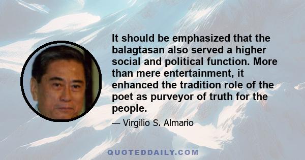 It should be emphasized that the balagtasan also served a higher social and political function. More than mere entertainment, it enhanced the tradition role of the poet as purveyor of truth for the people.