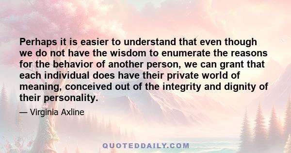 Perhaps it is easier to understand that even though we do not have the wisdom to enumerate the reasons for the behavior of another person, we can grant that each individual does have their private world of meaning,