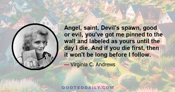 Angel, saint, Devil's spawn, good or evil, you've got me pinned to the wall and labeled as yours until the day I die. And if you die first, then it won't be long before I follow.