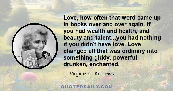 Love, how often that word came up in books over and over again. If you had wealth and health, and beauty and talent...you had nothing if you didn't have love. Love changed all that was ordinary into something giddy,