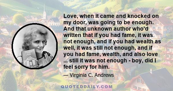 Love, when it came and knocked on my door, was going to be enough. And that unknown author who'd written that if you had fame, it was not enough, and if you had wealth as well, it was still not enough, and if you had