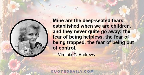 Mine are the deep-seated fears established when we are children, and they never quite go away: the fear of being helpless, the fear of being trapped, the fear of being out of control.