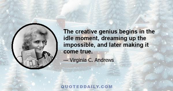 The creative genius begins in the idle moment, dreaming up the impossible, and later making it come true.