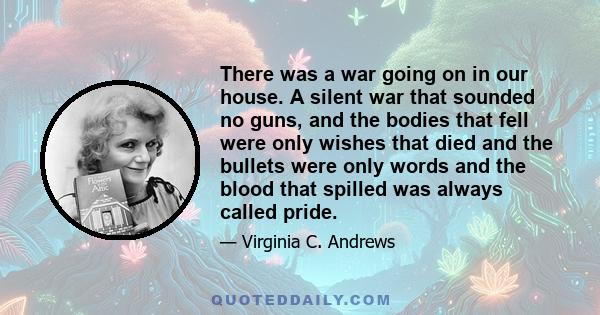 There was a war going on in our house. A silent war that sounded no guns, and the bodies that fell were only wishes that died and the bullets were only words and the blood that spilled was always called pride.