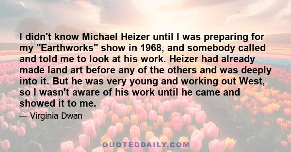 I didn't know Michael Heizer until I was preparing for my Earthworks show in 1968, and somebody called and told me to look at his work. Heizer had already made land art before any of the others and was deeply into it.