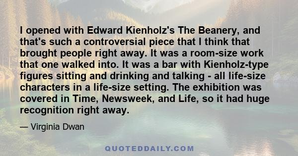 I opened with Edward Kienholz's The Beanery, and that's such a controversial piece that I think that brought people right away. It was a room-size work that one walked into. It was a bar with Kienholz-type figures