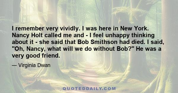 I remember very vividly. I was here in New York. Nancy Holt called me and - I feel unhappy thinking about it - she said that Bob Smithson had died. I said, Oh, Nancy, what will we do without Bob? He was a very good