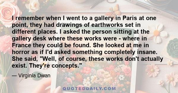 I remember when I went to a gallery in Paris at one point, they had drawings of earthworks set in different places. I asked the person sitting at the gallery desk where these works were - where in France they could be