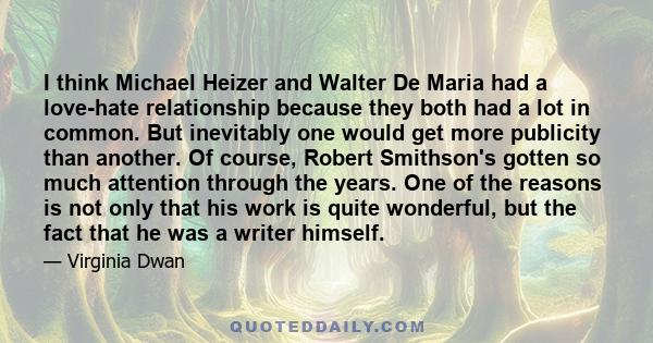 I think Michael Heizer and Walter De Maria had a love-hate relationship because they both had a lot in common. But inevitably one would get more publicity than another. Of course, Robert Smithson's gotten so much