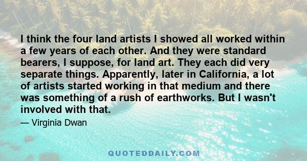 I think the four land artists I showed all worked within a few years of each other. And they were standard bearers, I suppose, for land art. They each did very separate things. Apparently, later in California, a lot of