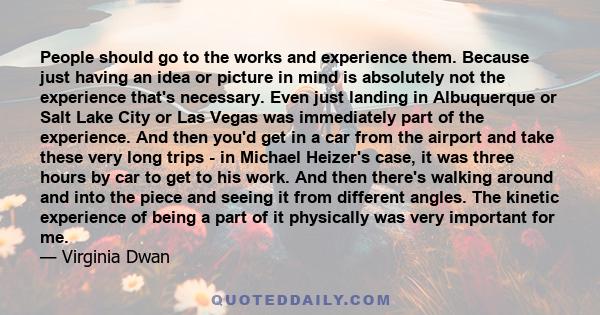 People should go to the works and experience them. Because just having an idea or picture in mind is absolutely not the experience that's necessary. Even just landing in Albuquerque or Salt Lake City or Las Vegas was