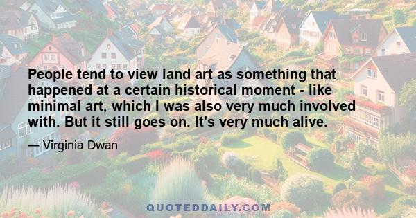 People tend to view land art as something that happened at a certain historical moment - like minimal art, which I was also very much involved with. But it still goes on. It's very much alive.