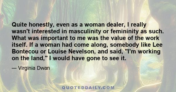 Quite honestly, even as a woman dealer, I really wasn't interested in masculinity or femininity as such. What was important to me was the value of the work itself. If a woman had come along, somebody like Lee Bontecou