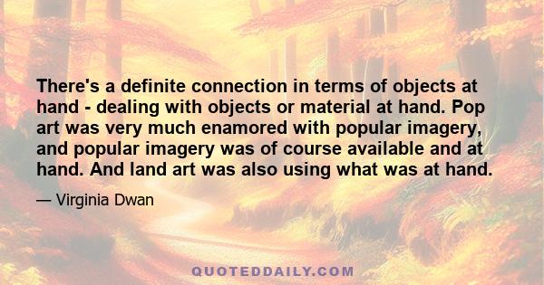 There's a definite connection in terms of objects at hand - dealing with objects or material at hand. Pop art was very much enamored with popular imagery, and popular imagery was of course available and at hand. And