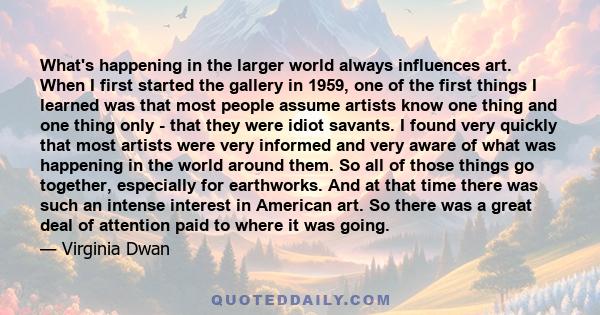 What's happening in the larger world always influences art. When I first started the gallery in 1959, one of the first things I learned was that most people assume artists know one thing and one thing only - that they