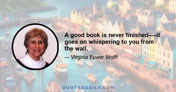 A good book is never finished—-it goes on whispering to you from the wall.