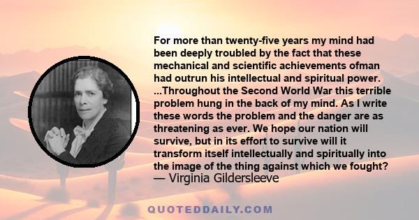 For more than twenty-five years my mind had been deeply troubled by the fact that these mechanical and scientific achievements ofman had outrun his intellectual and spiritual power. ...Throughout the Second World War