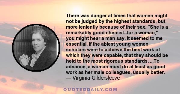 There was danger at times that women might not be judged by the highest standards, but more leniently because of their sex. She is a remarkably good chemist--for a woman, you might hear a man say. It seemed to me