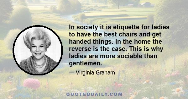 In society it is etiquette for ladies to have the best chairs and get handed things. In the home the reverse is the case. This is why ladies are more sociable than gentlemen.