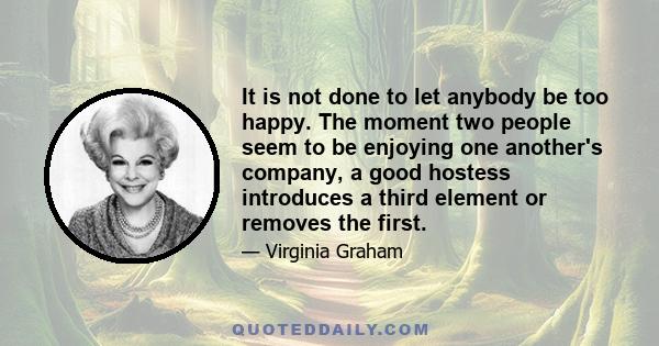 It is not done to let anybody be too happy. The moment two people seem to be enjoying one another's company, a good hostess introduces a third element or removes the first.