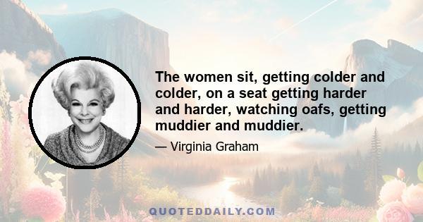 The women sit, getting colder and colder, on a seat getting harder and harder, watching oafs, getting muddier and muddier.