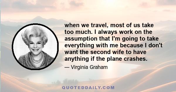 when we travel, most of us take too much. I always work on the assumption that I'm going to take everything with me because I don't want the second wife to have anything if the plane crashes.