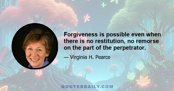 Forgiveness is possible even when there is no restitution, no remorse on the part of the perpetrator.