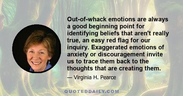 Out-of-whack emotions are always a good beginning point for identifying beliefs that aren't really true, an easy red flag for our inquiry. Exaggerated emotions of anxiety or discouragement invite us to trace them back