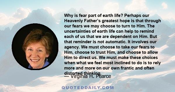 Why is fear part of earth life? Perhaps our Heavenly Father’s greatest hope is that through our fears we may choose to turn to Him. The uncertainties of earth life can help to remind each of us that we are dependent on