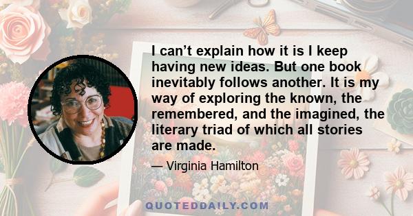 I can’t explain how it is I keep having new ideas. But one book inevitably follows another. It is my way of exploring the known, the remembered, and the imagined, the literary triad of which all stories are made.