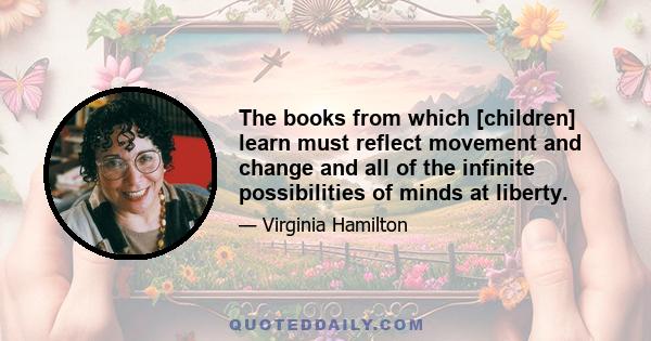 The books from which [children] learn must reflect movement and change and all of the infinite possibilities of minds at liberty.