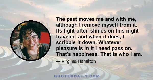 The past moves me and with me, although I remove myself from it. Its light often shines on this night traveler: and when it does, I scribble it down. Whatever pleasure is in it I need pass on. That's happiness. That is