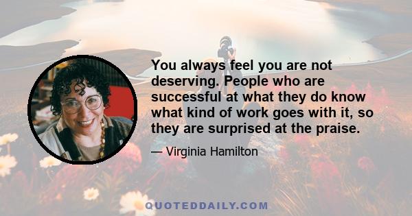 You always feel you are not deserving. People who are successful at what they do know what kind of work goes with it, so they are surprised at the praise.