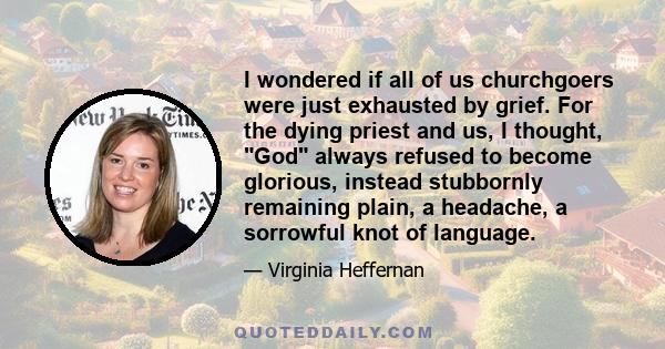 I wondered if all of us churchgoers were just exhausted by grief. For the dying priest and us, I thought, God always refused to become glorious, instead stubbornly remaining plain, a headache, a sorrowful knot of