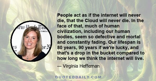 People act as if the internet will never die, that the Cloud will never die. In the face of that, much of human civilization, including our human bodies, seem so defective and mortal and constantly fading. Our lifespan