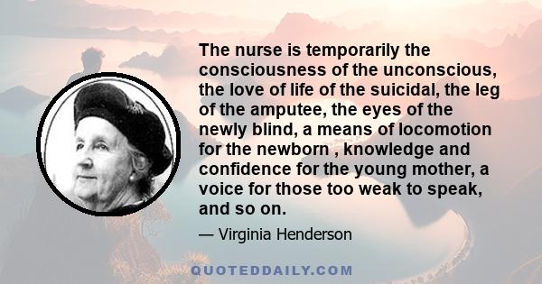 The nurse is temporarily the consciousness of the unconscious, the love of life of the suicidal, the leg of the amputee, the eyes of the newly blind, a means of locomotion for the newborn , knowledge and confidence for