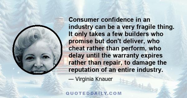 Consumer confidence in an industry can be a very fragile thing. It only takes a few builders who promise but don't deliver, who cheat rather than perform, who delay until the warranty expires rather than repair, to