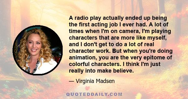 A radio play actually ended up being the first acting job I ever had. A lot of times when I'm on camera, I'm playing characters that are more like myself, and I don't get to do a lot of real character work. But when