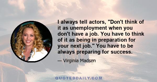 I always tell actors, Don't think of it as unemployment when you don't have a job. You have to think of it as being in preparation for your next job. You have to be always preparing for success.