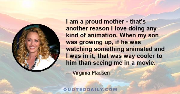 I am a proud mother - that's another reason I love doing any kind of animation. When my son was growing up, if he was watching something animated and I was in it, that was way cooler to him than seeing me in a movie.