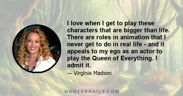 I love when I get to play these characters that are bigger than life. There are roles in animation that I never get to do in real life - and it appeals to my ego as an actor to play the Queen of Everything. I admit it.