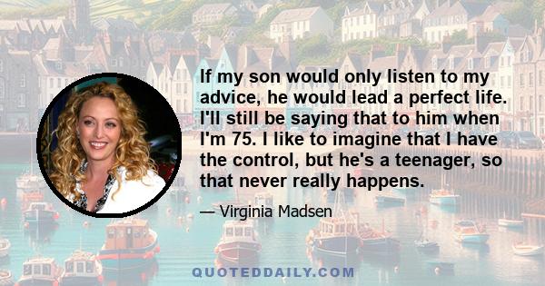 If my son would only listen to my advice, he would lead a perfect life. I'll still be saying that to him when I'm 75. I like to imagine that I have the control, but he's a teenager, so that never really happens.